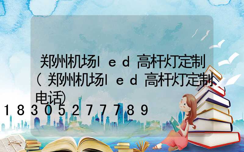 郑州机场led高杆灯定制(郑州机场led高杆灯定制电话)