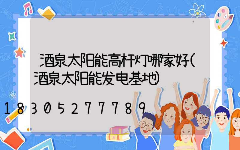 酒泉太阳能高杆灯哪家好(酒泉太阳能发电基地)