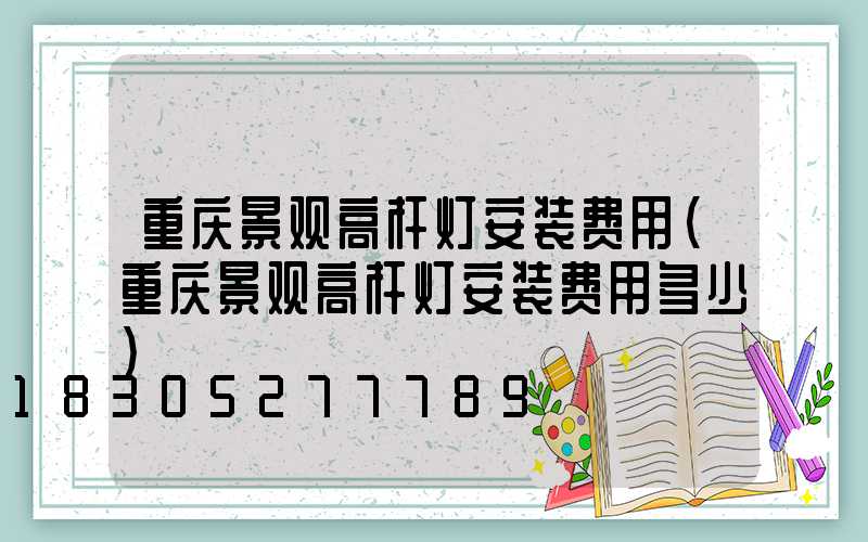 重庆景观高杆灯安装费用(重庆景观高杆灯安装费用多少)