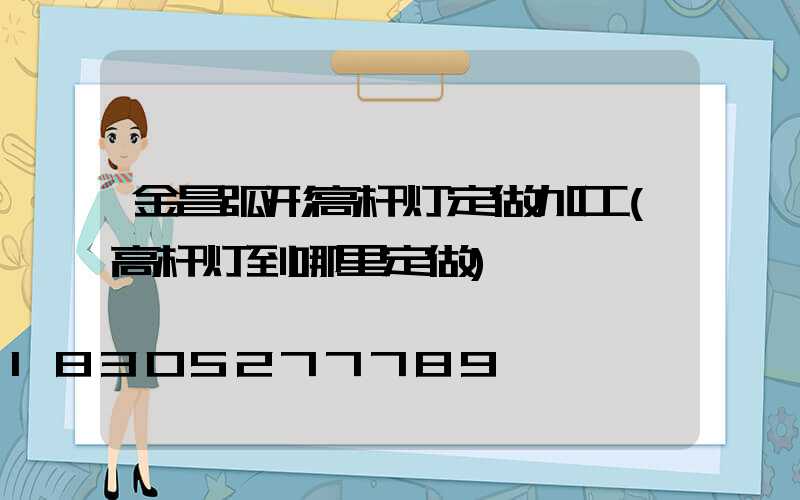 金昌弧形高杆灯定做加工(高杆灯到哪里定做)