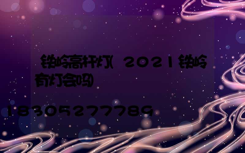 铁岭高杆灯(2021铁岭有灯会吗)