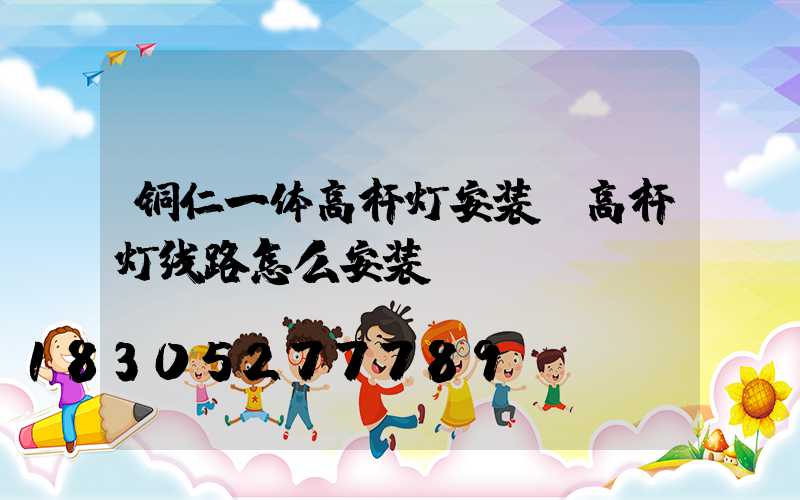 铜仁一体高杆灯安装(高杆灯线路怎么安装)