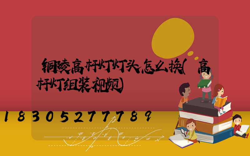 铜陵高杆灯灯头怎么换(高杆灯组装视频)