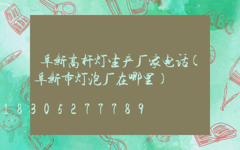 阜新高杆灯生产厂家电话(阜新市灯泡厂在哪里)