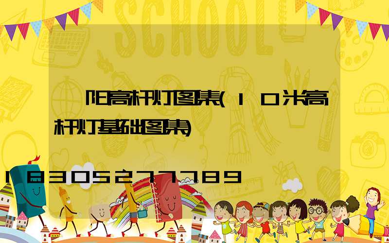 阜阳高杆灯图集(10米高杆灯基础图集)
