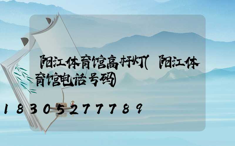 阳江体育馆高杆灯(阳江体育馆电话号码)