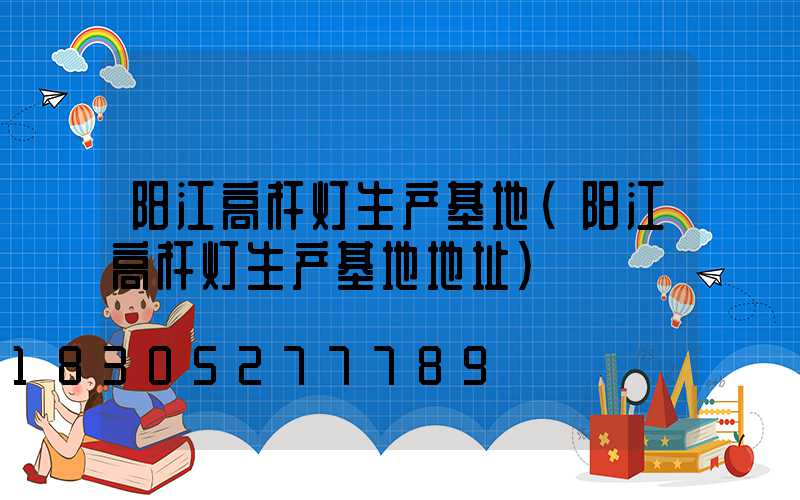 阳江高杆灯生产基地(阳江高杆灯生产基地地址)
