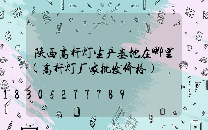 陕西高杆灯生产基地在哪里(高杆灯厂家批发价格)