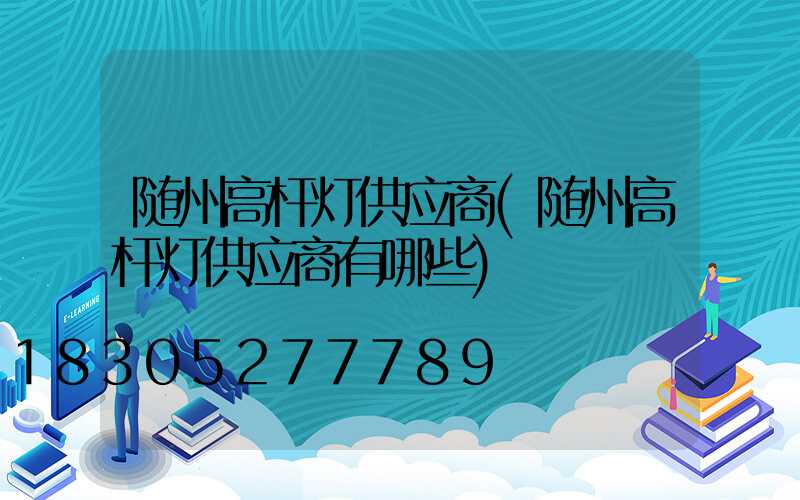 随州高杆灯供应商(随州高杆灯供应商有哪些)