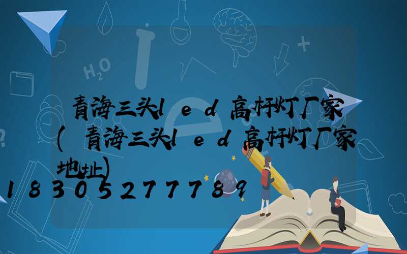 青海三头led高杆灯厂家(青海三头led高杆灯厂家地址)