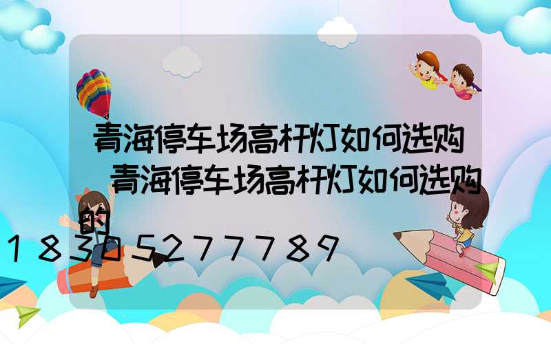 青海停车场高杆灯如何选购(青海停车场高杆灯如何选购的)