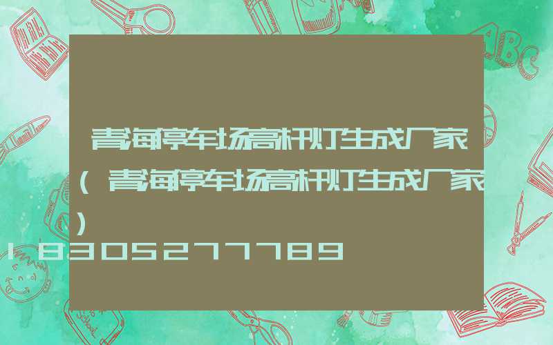 青海停车场高杆灯生成厂家(青海停车场高杆灯生成厂家)