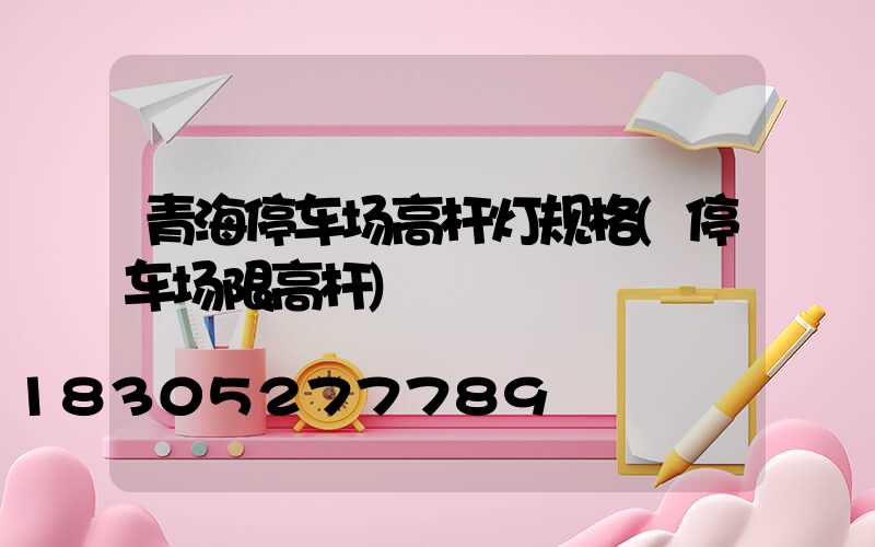 青海停车场高杆灯规格(停车场限高杆)