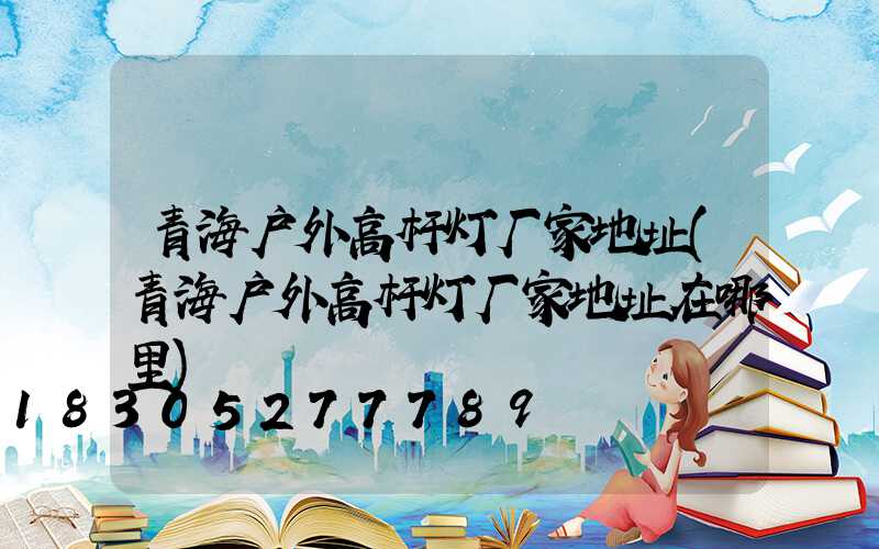 青海户外高杆灯厂家地址(青海户外高杆灯厂家地址在哪里)