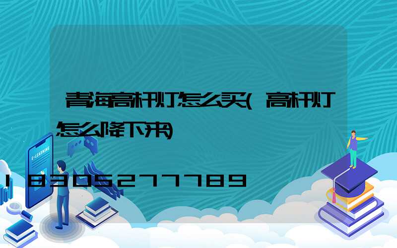 青海高杆灯怎么买(高杆灯怎么降下来)