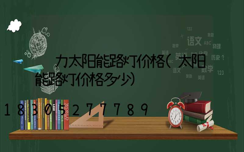 风力太阳能路灯价格(太阳能路灯价格多少)