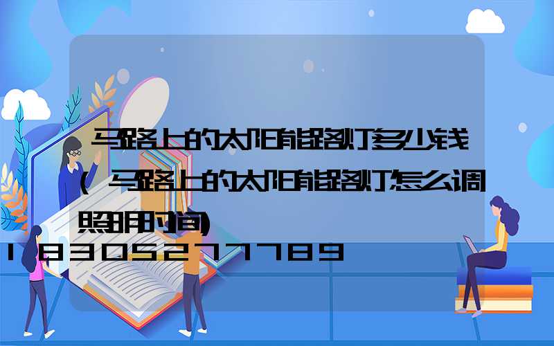 马路上的太阳能路灯多少钱(马路上的太阳能路灯怎么调照明时间)