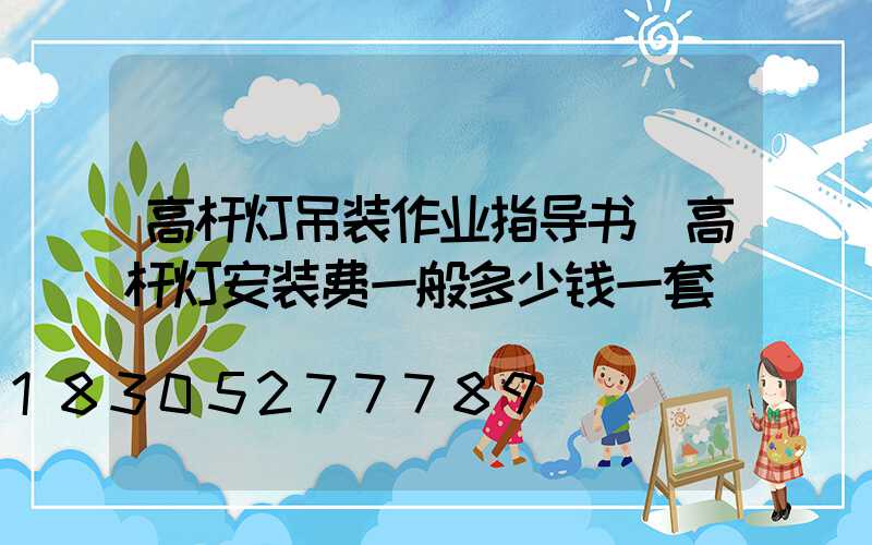 高杆灯吊装作业指导书(高杆灯安装费一般多少钱一套)