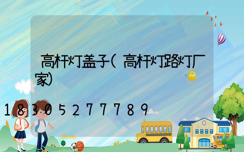 高杆灯盖子(高杆灯路灯厂家)