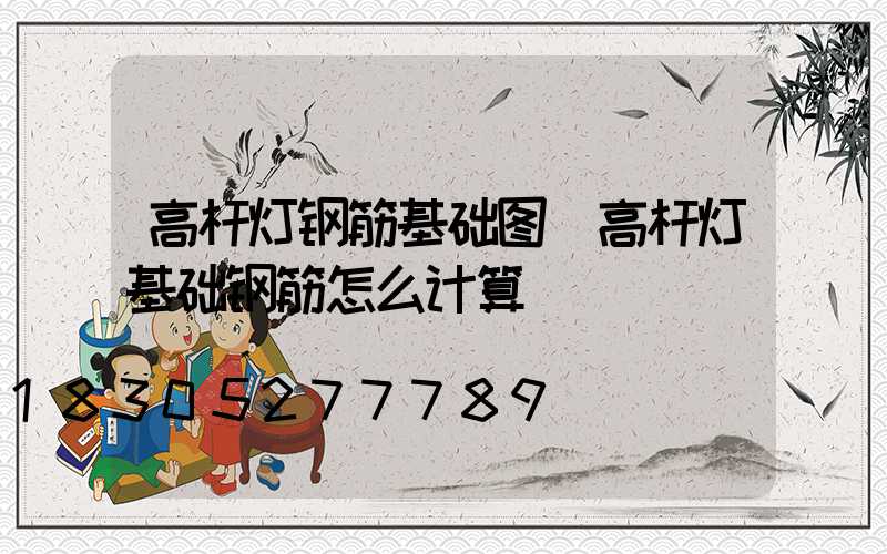 高杆灯钢筋基础图(高杆灯基础钢筋怎么计算)