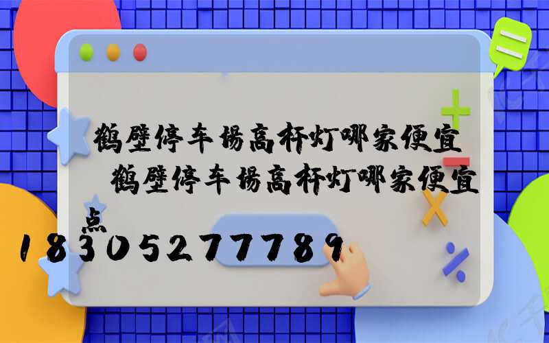鹤壁停车场高杆灯哪家便宜(鹤壁停车场高杆灯哪家便宜点)