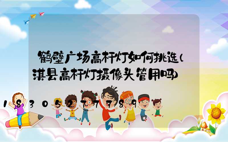鹤壁广场高杆灯如何挑选(淇县高杆灯摄像头管用吗)