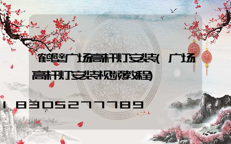 鹤壁广场高杆灯安装(广场高杆灯安装视频教程)