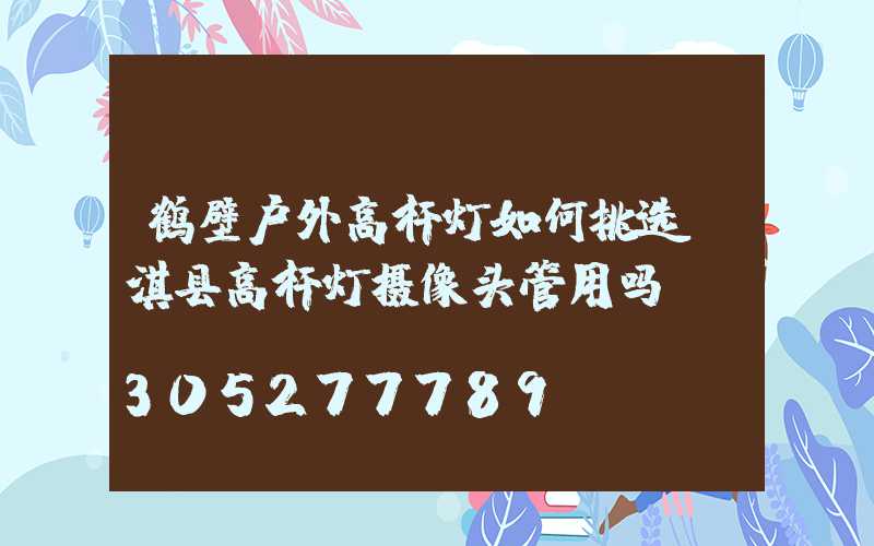 鹤壁户外高杆灯如何挑选(淇县高杆灯摄像头管用吗)