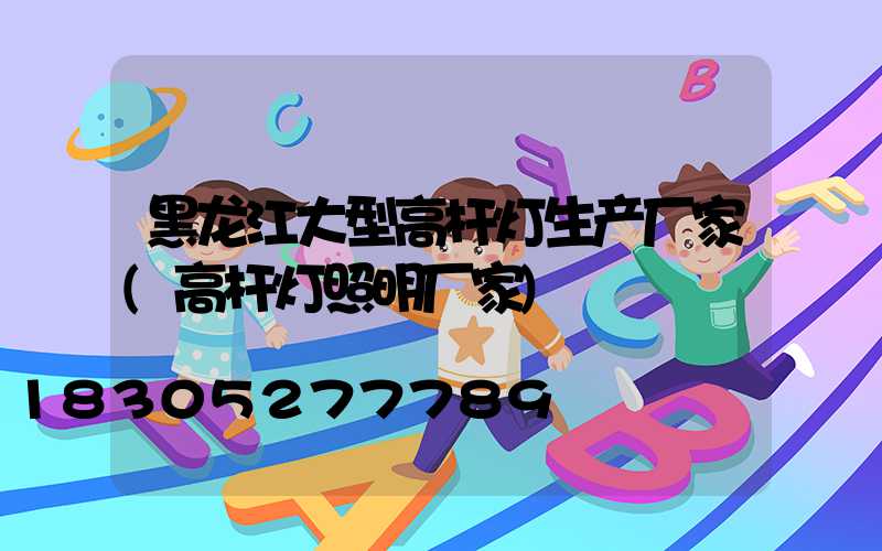 黑龙江大型高杆灯生产厂家(高杆灯照明厂家)