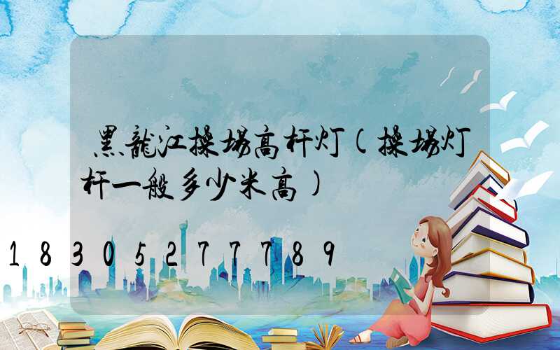 黑龙江操场高杆灯(操场灯杆一般多少米高)